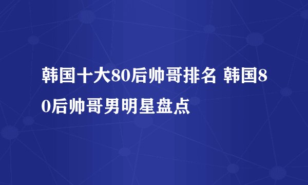 韩国十大80后帅哥排名 韩国80后帅哥男明星盘点