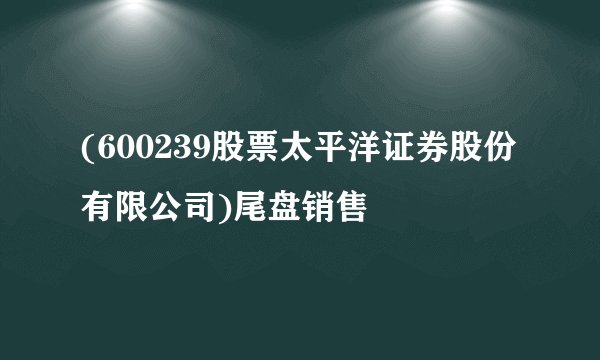 (600239股票太平洋证券股份有限公司)尾盘销售