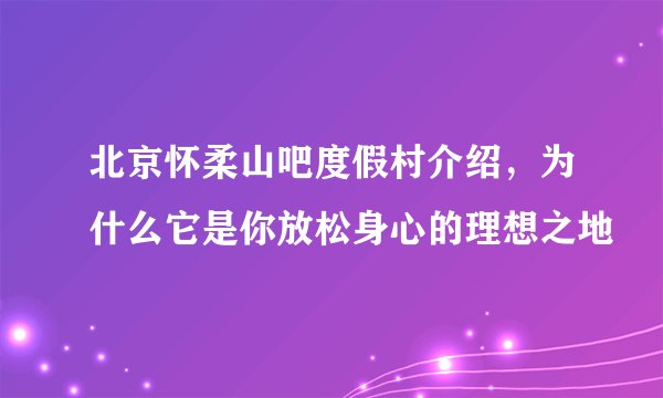 北京怀柔山吧度假村介绍，为什么它是你放松身心的理想之地
