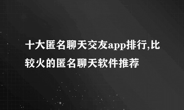 十大匿名聊天交友app排行,比较火的匿名聊天软件推荐