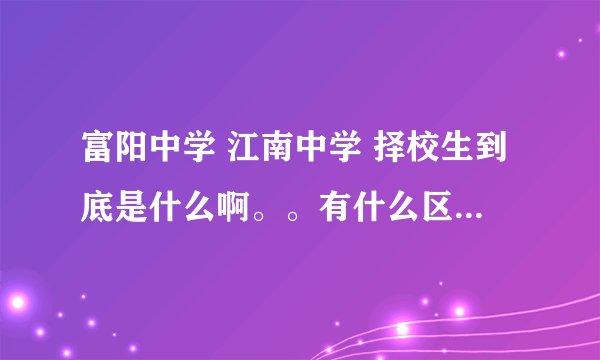 富阳中学 江南中学 择校生到底是什么啊。。有什么区别啊，详细说下吧，谢谢了