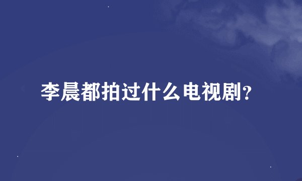 李晨都拍过什么电视剧？