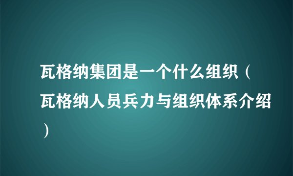 瓦格纳集团是一个什么组织（瓦格纳人员兵力与组织体系介绍）