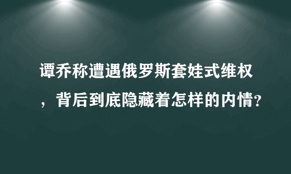 谭乔称遭遇俄罗斯套娃式维权，背后到底隐藏着怎样的内情？