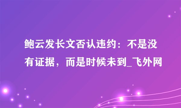 鲍云发长文否认违约：不是没有证据，而是时候未到_飞外网