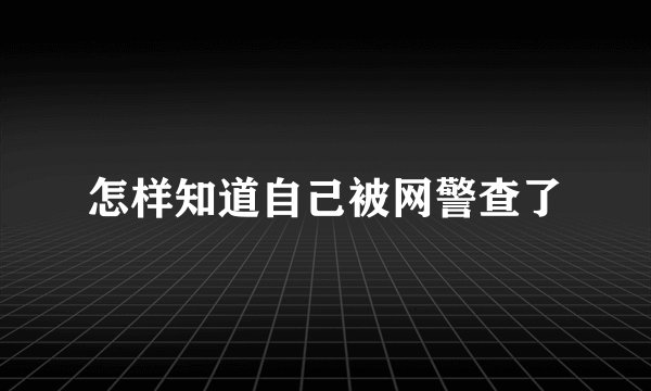 怎样知道自己被网警查了