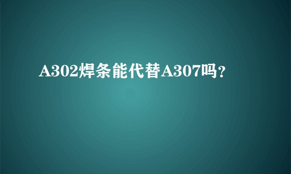 A302焊条能代替A307吗？