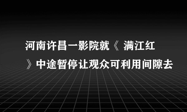河南许昌一影院就《 满江红 》中途暂停让观众可利用间隙去