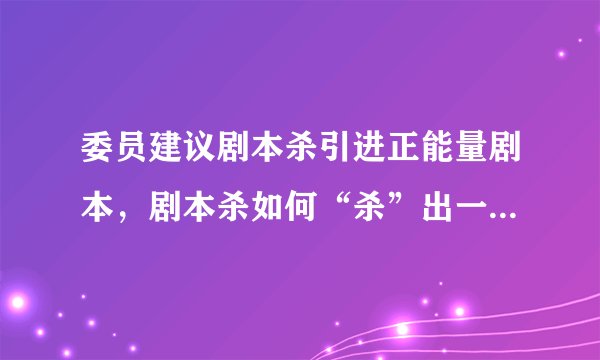 委员建议剧本杀引进正能量剧本，剧本杀如何“杀”出一条规范路？