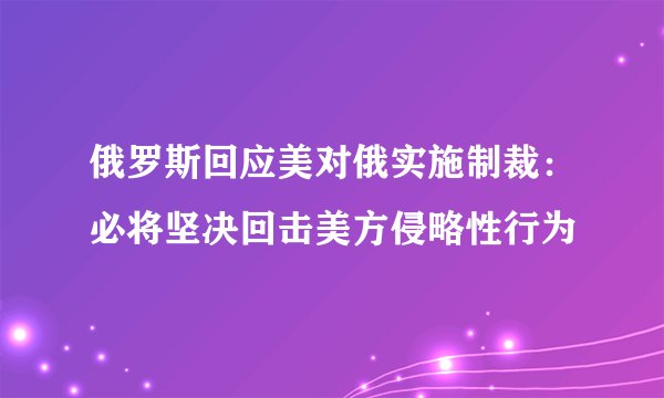 俄罗斯回应美对俄实施制裁：必将坚决回击美方侵略性行为