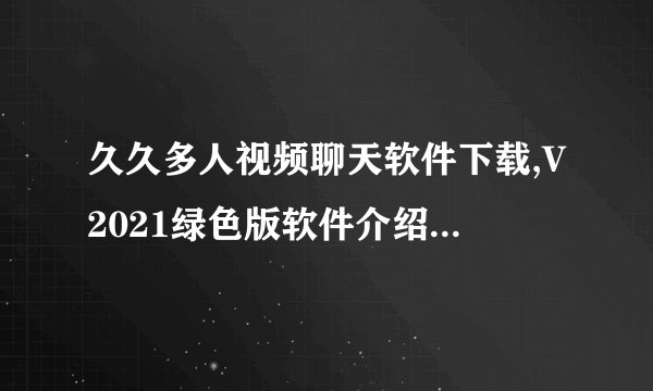 久久多人视频聊天软件下载,V2021绿色版软件介绍_久久多人视频聊天软件下载,V2021绿色版软件是什么