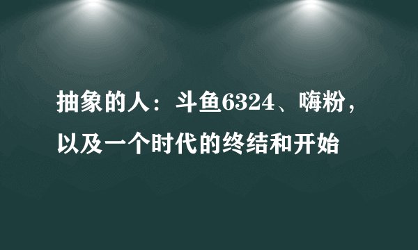 抽象的人：斗鱼6324、嗨粉，以及一个时代的终结和开始