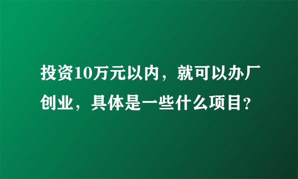 投资10万元以内，就可以办厂创业，具体是一些什么项目？