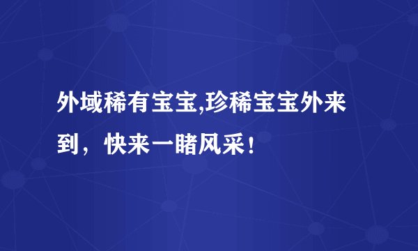 外域稀有宝宝,珍稀宝宝外来到，快来一睹风采！