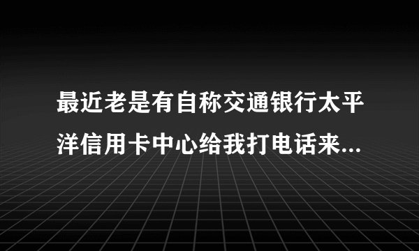 最近老是有自称交通银行太平洋信用卡中心给我打电话来说我有欠款！但是交通银行发来的信息并没有说我