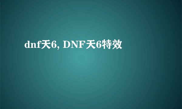 dnf天6, DNF天6特效