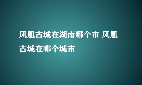 凤凰古城在湖南哪个市 凤凰古城在哪个城市