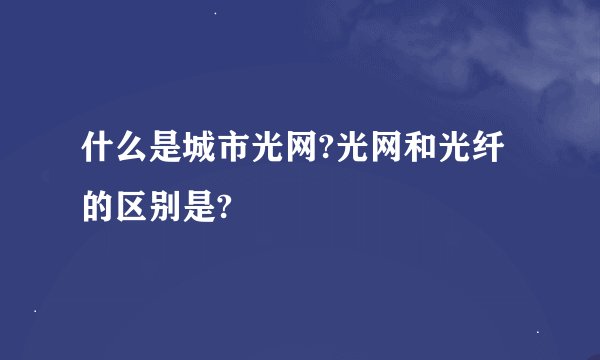 什么是城市光网?光网和光纤的区别是?