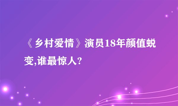 《乡村爱情》演员18年颜值蜕变,谁最惊人?