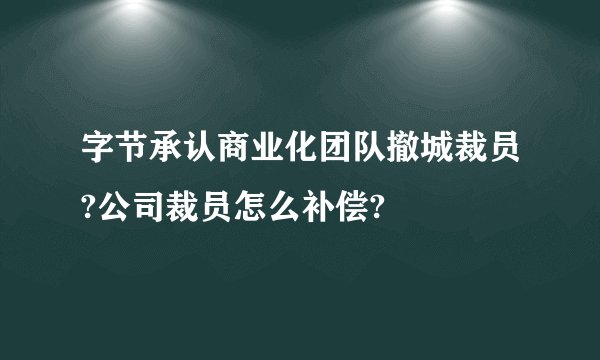 字节承认商业化团队撤城裁员?公司裁员怎么补偿?