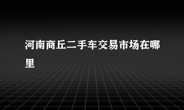 河南商丘二手车交易市场在哪里