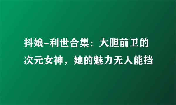 抖娘-利世合集：大胆前卫的次元女神，她的魅力无人能挡