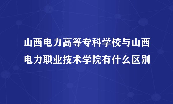 山西电力高等专科学校与山西电力职业技术学院有什么区别