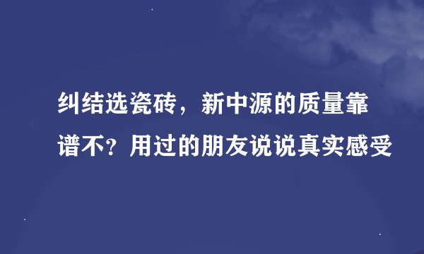 纠结选瓷砖，新中源的质量靠谱不？用过的朋友说说真实感受