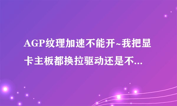 AGP纹理加速不能开~我把显卡主板都换拉驱动还是不能解决？？