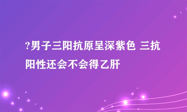 ?男子三阳抗原呈深紫色 三抗阳性还会不会得乙肝