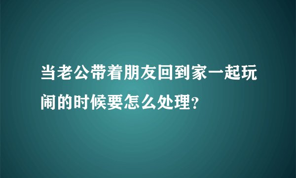 当老公带着朋友回到家一起玩闹的时候要怎么处理？