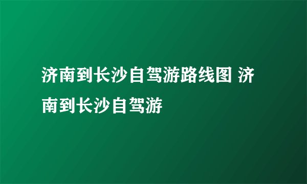 济南到长沙自驾游路线图 济南到长沙自驾游