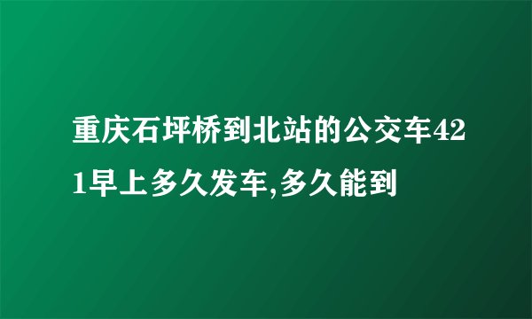 重庆石坪桥到北站的公交车421早上多久发车,多久能到