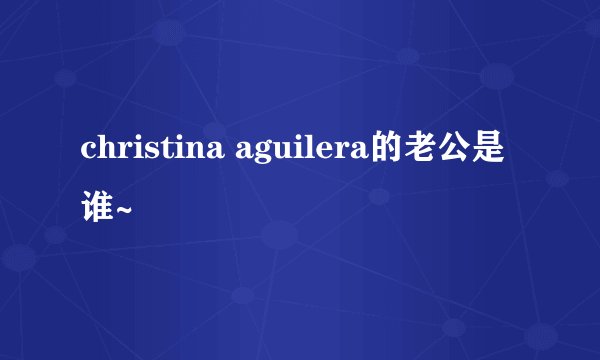 christina aguilera的老公是谁~