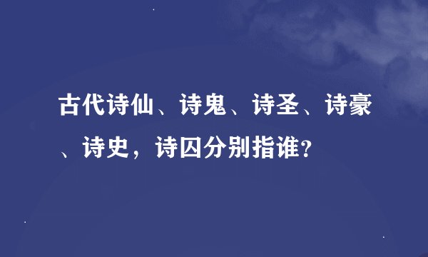 古代诗仙、诗鬼、诗圣、诗豪、诗史，诗囚分别指谁？