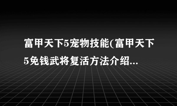 富甲天下5宠物技能(富甲天下5免钱武将复活方法介绍_富甲天下5宠物技能(富甲天下5免钱武将复活方法是什么