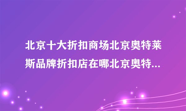 北京十大折扣商场北京奥特莱斯品牌折扣店在哪北京奥特莱斯哪个比较值得去