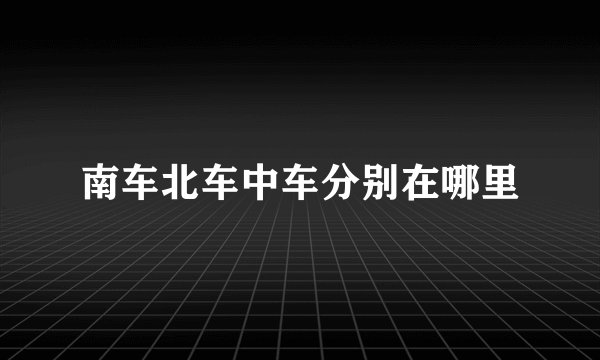 南车北车中车分别在哪里