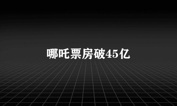 哪吒票房破45亿