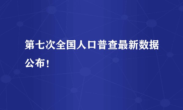 第七次全国人口普查最新数据公布！
