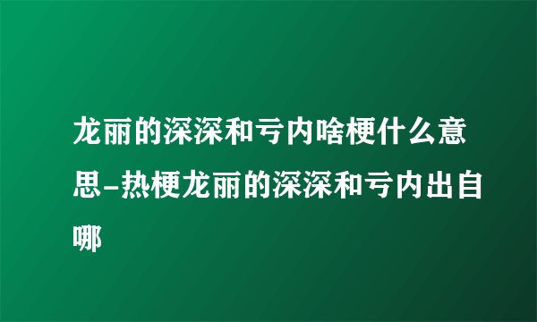 龙丽的深深和亏内啥梗什么意思-热梗龙丽的深深和亏内出自哪