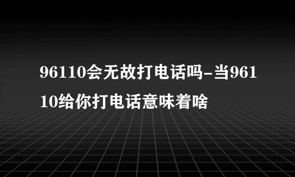 96110会无故打电话吗-当96110给你打电话意味着啥