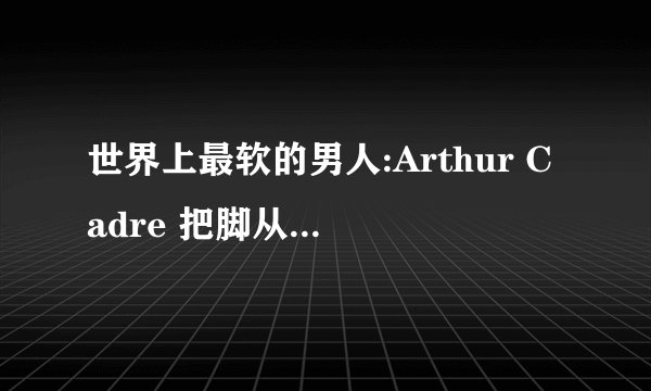 世界上最软的男人:Arthur Cadre 把脚从背后扳到嘴边