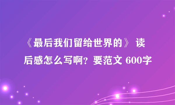 《最后我们留给世界的》 读后感怎么写啊？要范文 600字