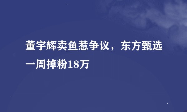 董宇辉卖鱼惹争议，东方甄选一周掉粉18万