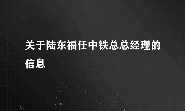 关于陆东福任中铁总总经理的信息