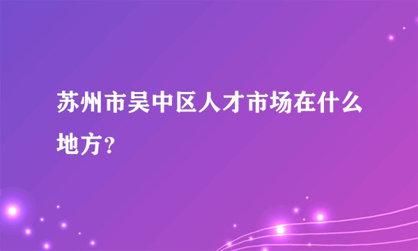 苏州市吴中区人才市场在什么地方？