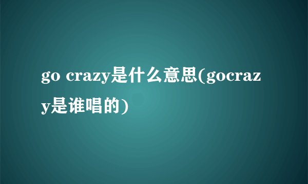 go crazy是什么意思(gocrazy是谁唱的)