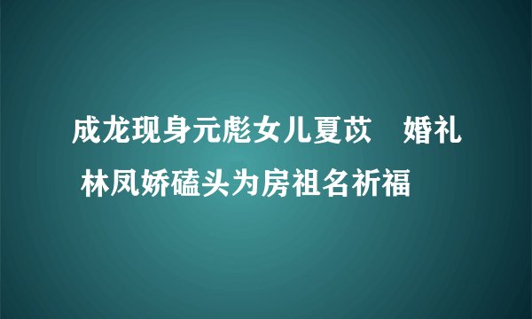 成龙现身元彪女儿夏苡棓婚礼 林凤娇磕头为房祖名祈福