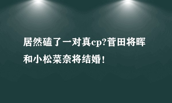 居然磕了一对真cp?菅田将晖和小松菜奈将结婚！